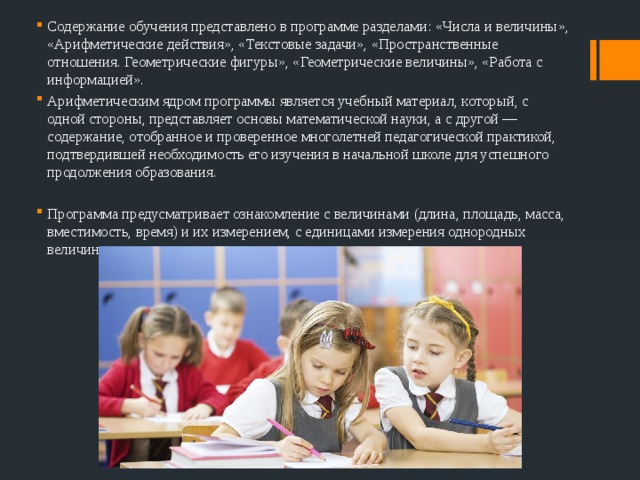 Содержание обучения представлено в программе разделами: «Числа и величины», «Арифметические действия», «Текстовые задачи», «Пространственные отношения. Геометрические фигуры», «Геометрические величины», «Работа с информацией». Арифметическим ядром программы является учебный материал, который, с одной стороны, представляет основы математической науки, а с другой — содержание, отобранное и проверенное многолетней педагогической практикой, подтвердившей необходимость его изучения в начальной школе для успешного продолжения образования. Программа предусматривает ознакомление с величинами (длина, площадь, масса, вместимость, время) и их измерением, с единицами измерения однородных величин и соотношениями между ними. 