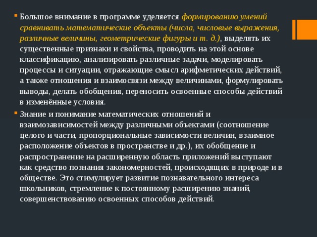 Большое внимание в программе уделяется формированию умений сравнивать математические объекты (числа, числовые выражения, различные величины, геометрические фигуры и т. д.) , выделять их существенные признаки и свойства, проводить на этой основе классификацию, анализировать различные задачи, моделировать процессы и ситуации, отражающие смысл арифметических действий, а также отношения и взаимосвязи между величинами, формулировать выводы, делать обобщения, переносить освоенные способы действий в изменённые условия. Знание и понимание математических отношений и взаимозависимостей между различными объектами (соотношение целого и части, пропорциональные зависимости величин, взаимное расположение объектов в пространстве и др.), их обобщение и распространение на расширенную область приложений выступают как средство познания закономерностей, происходящих в природе и в обществе. Это стимулирует развитие познавательного интереса школьников, стремление к постоянному расширению знаний, совершенствованию освоенных способов действий. 