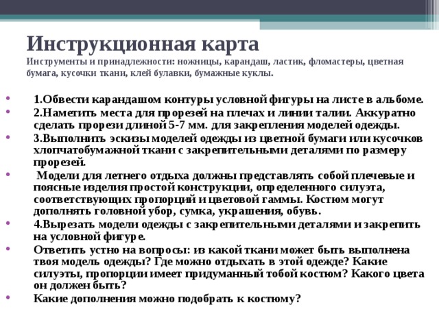 Инструкционная карта  Инструменты и принадлежности: ножницы, карандаш, ластик, фломастеры, цветная бумага, кусочки ткани, клей булавки, бумажные куклы. 1.Обвести карандашом контуры условной фигуры на листе в альбоме. 2.Наметить места для прорезей на плечах и линии талии. Аккуратно сделать прорези длиной 5-7 мм. для закрепления моделей одежды. 3.Выполнить эскизы моделей одежды из цветной бумаги или кусочков хлопчатобумажной ткани с закрепительными деталями по размеру прорезей.  Модели для летнего отдыха должны представлять собой плечевые и поясные изделия простой конструкции, определенного силуэта, соответствующих пропорций и цветовой гаммы. Костюм могут дополнять головной убор, сумка, украшения, обувь. 4.Вырезать модели одежды с закрепительными деталями и закрепить на условной фигуре. Ответить устно на вопросы: из какой ткани может быть выполнена твоя модель одежды? Где можно отдыхать в этой одежде? Какие силуэты, пропорции имеет придуманный тобой костюм? Какого цвета он должен быть? Какие дополнения можно подобрать к костюму? 