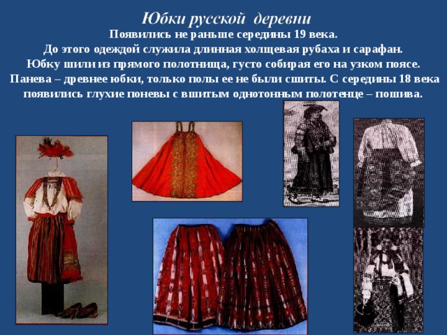  Появились не раньше середины 19 века. До этого одеждой служила длинная холщевая рубаха и сарафан. Юбку шили из прямого полотнища, густо собирая его на узком поясе.  Панева – древнее юбки, только полы ее не были сшиты. С середины 18 века появились глухие поневы с вшитым однотонным полотенце – пошива. 