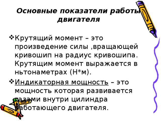  Основные показатели работы двигателя   Крутящий момент – это произведение силы ,вращающей кривошип на радиус кривошипа. Крутящим момент выражается в ньтонаметрах (Н*м). Индикаторная мощность – это мощность которая развивается газами внутри цилиндра работающего двигателя. 