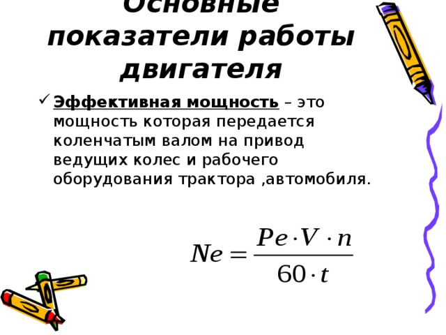 Основные показатели работы двигателя Эффективная мощность – это мощность которая передается коленчатым валом на привод ведущих колес и рабочего оборудования трактора ,автомобиля. 