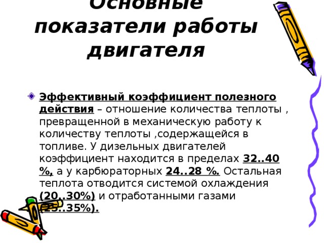 Основные показатели работы двигателя Эффективный коэффициент полезного действия – отношение количества теплоты , превращенной в механическую работу к количеству теплоты ,содержащейся в топливе. У дизельных двигателей коэффициент находится в пределах 32..40 %, а у карбюраторных 24..28 %. Остальная теплота отводится системой охлаждения (20..30%) и отработанными газами (25..35%).  