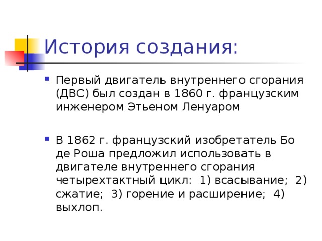 История создания: Первый двигатель внутреннего сгорания (ДВС) был создан в 1860 г. французским инженером Этьеном Ленуаром В 1862 г. французский изобретатель Бо де Роша предложил использовать в двигателе внутреннего сгорания четырехтактный цикл: 1) всасывание; 2) сжатие; 3) горение и расширение; 4) выхлоп. 