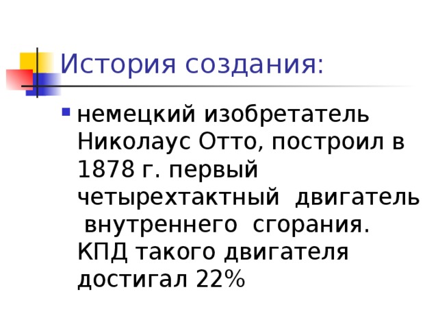 История создания: немецкий изобретатель Николаус Отто, построил в 1878 г. первый четырехтактный двигатель внутреннего сгорания. КПД такого двигателя достигал 22% 
