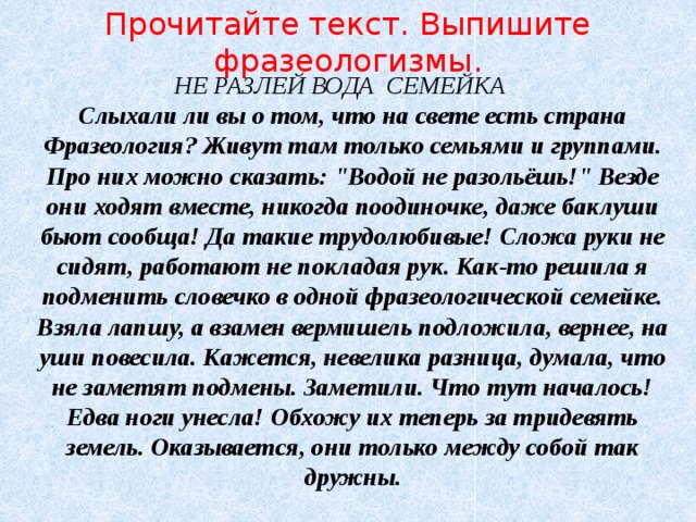 Прочитайте текст. Выпишите фразеологизмы. НЕ РАЗЛЕЙ ВОДА СЕМЕЙКА  Слыхали ли вы о том, что на свете есть страна Фразеология? Живут там только семьями и группами. Про них можно сказать: 