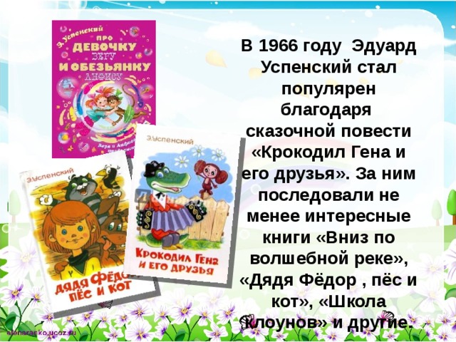 В 1966 году Эдуард Успенский стал популярен благодаря сказочной повести «Крокодил Гена и его друзья». За ним последовали не менее интересные книги «Вниз по волшебной реке», «Дядя Фёдор , пёс и кот», «Школа клоунов» и другие.  