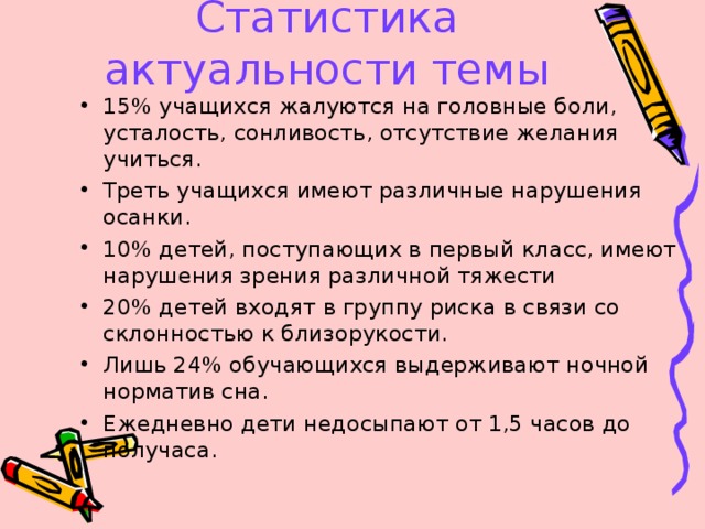 Статистика актуальности темы 15% учащихся жалуются на головные боли, усталость, сонливость, отсутствие желания учиться. Треть учащихся имеют различные нарушения осанки. 10% детей, поступающих в первый класс, имеют нарушения зрения различной тяжести 20% детей входят в группу риска в связи со склонностью к близорукости. Лишь 24% обучающихся выдерживают ночной норматив сна. Ежедневно дети недосыпают от 1,5 часов до получаса. 