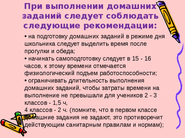 При выполнении домашних заданий следует соблюдать следующие рекомендации:    на подготовку домашних заданий в режиме дня школьника следует выделить время после прогулки и обеда;  начинать самоподготовку следует в 15 - 16 часов, к этому времени отмечается физиологический подъем работоспособности;  ограничивать длительность выполнения домашних заданий, чтобы затраты времени на выполнение не превышали для учеников 2 - 3 классов - 1,5 ч, 4 классов - 2 ч. (помните, что в первом классе домашние задания не задают, это противоречит действующим санитарным правилам и нормам); 