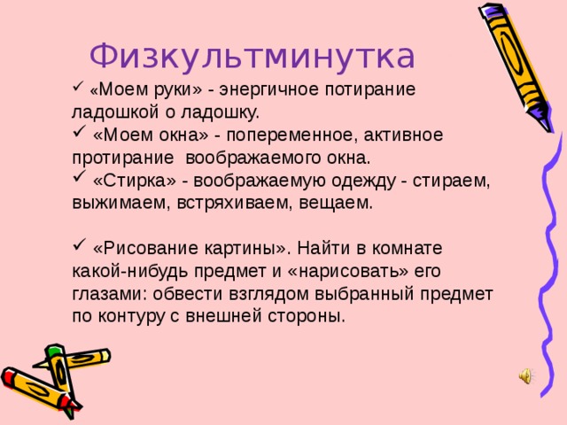 Физкультминутка  « Моем руки» - энергичное потирание ладошкой о ладошку.  «Моем окна» - попеременное, активное протирание воображаемого окна.  «Стирка» - воображаемую одежду - стираем, выжимаем, встряхиваем, вещаем.  «Рисование картины». Найти в комнате какой-нибудь предмет и «нарисовать» его глазами: обвести взглядом выбранный предмет по контуру с внешней стороны. 