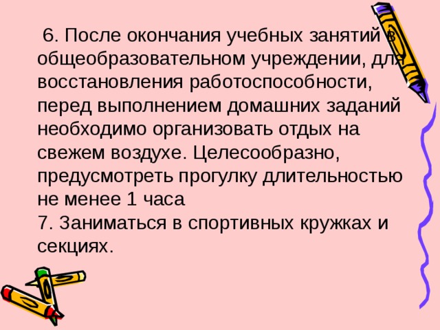  6. После окончания учебных занятий в общеобразовательном учреждении, для восстановления работоспособности, перед выполнением домашних заданий необходимо организовать отдых на свежем воздухе. Целесообразно, предусмотреть прогулку длительностью не менее 1 часа 7. Заниматься в спортивных кружках и секциях. 