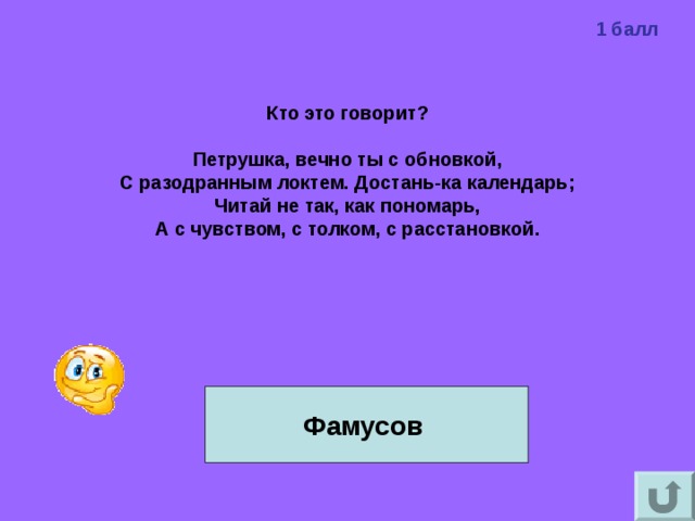 1 балл Кто это говорит?  Петрушка, вечно ты с обновкой, С разодранным локтем. Достань-ка календарь; Читай не так, как пономарь, А с чувством, с толком, с расстановкой.   Фамусов 