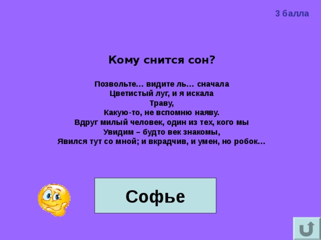 3 балла Кому снится сон?  Позвольте… видите ль… сначала Цветистый луг, и я искала Траву, Какую-то, не вспомню наяву. Вдруг милый человек, один из тех, кого мы Увидим – будто век знакомы, Явился тут со мной; и вкрадчив, и умен, но робок…    Софье  