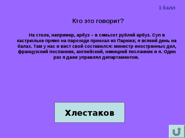 1 балл  Кто это говорит?  На столе, например, арбуз – в семьсот рублей арбуз. Суп в кастрюльке прямо на пароходе приехал из Парижа; я всякий день на балах. Там у нас и вист свой составился: министр иностранных дел, французский посланник, английский, немецкий посланник и я. Один раз я даже управлял департаментом.     Хлестаков 