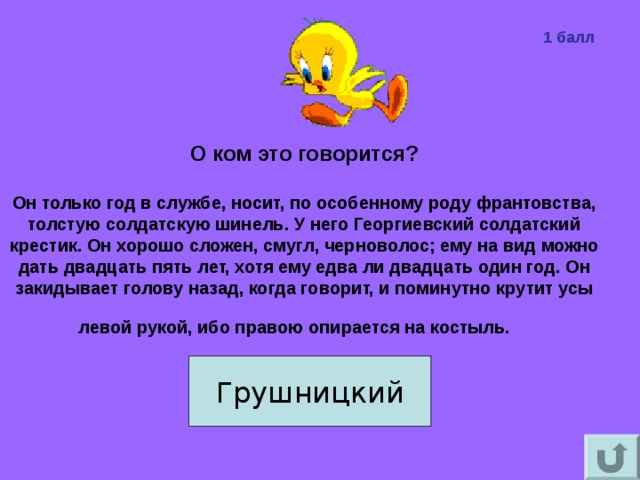 1 балл О ком это говорится?   Он только год в службе, носит, по особенному роду франтовства, толстую солдатскую шинель. У него Георгиевский солдатский крестик. Он хорошо сложен, смугл, черноволос; ему на вид можно дать двадцать пять лет, хотя ему едва ли двадцать один год. Он закидывает голову назад, когда говорит, и поминутно крутит усы левой рукой, ибо правою опирается на костыль.   Грушницкий 
