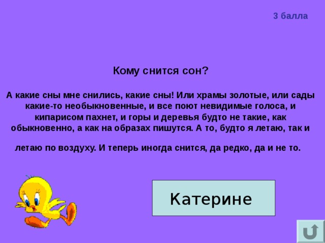 3 балла Кому снится сон?   А какие сны мне снились, какие сны! Или храмы золотые, или сады какие-то необыкновенные, и все поют невидимые голоса, и кипарисом пахнет, и горы и деревья будто не такие, как обыкновенно, а как на образах пишутся. А то, будто я летаю, так и летаю по воздуху. И теперь иногда снится, да редко, да и не то.  Катерине 