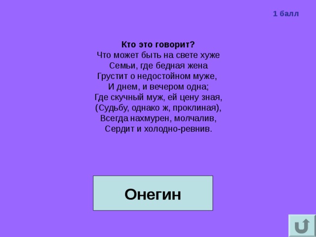 1 балл Кто это говорит?  Что может быть на свете хуже  Семьи, где бедная жена  Грустит о недостойном муже,  И днем, и вечером одна;  Где скучный муж, ей цену зная,  (Судьбу, однако ж, проклиная),  Всегда нахмурен, молчалив,  Сердит и холодно-ревнив. Онегин 