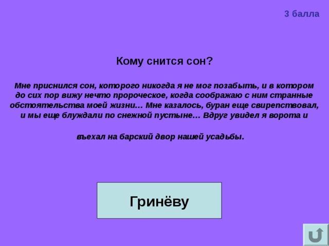 3 балла Кому снится сон?  Мне приснился сон, которого никогда я не мог позабыть, и в котором до сих пор вижу нечто пророческое, когда соображаю с ним странные обстоятельства моей жизни… Мне казалось, буран еще свирепствовал, и мы еще блуждали по снежной пустыне… Вдруг увидел я ворота и въехал на барский двор нашей усадьбы.    Гринёву 