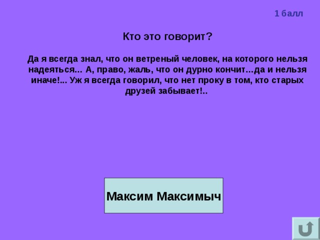 1 балл Кто это говорит?  Да я всегда знал, что он ветреный человек, на которого нельзя надеяться… А, право, жаль, что он дурно кончит…да и нельзя иначе!... Уж я всегда говорил, что нет проку в том, кто старых друзей забывает!..    Максим Максимыч 