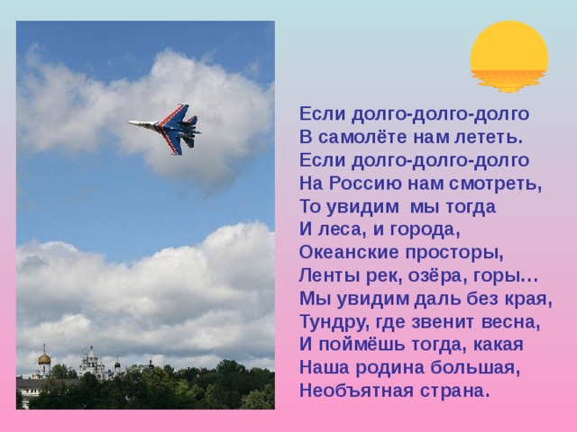 Если долго-долго-долго В самолёте нам лететь. Если долго-долго-долго На Россию нам смотреть, То увидим мы тогда И леса, и города, Океанские просторы, Ленты рек, озёра, горы… Мы увидим даль без края, Тундру, где звенит весна, И поймёшь тогда, какая Наша родина большая, Необъятная страна. 