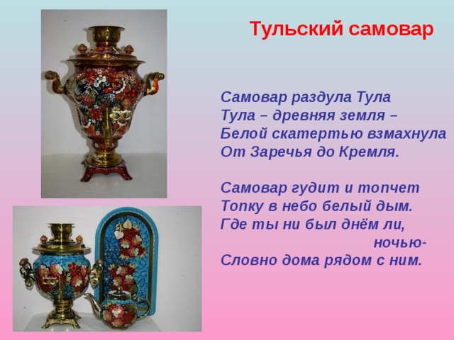 Тульский самовар  Самовар раздула Тула Тула – древняя земля – Белой скатертью взмахнула От Заречья до Кремля.  Самовар гудит и топчет Топку в небо белый дым. Где ты ни был днём ли,  ночью- Словно дома рядом с ним. 