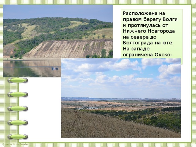Расположена на правом берегу Волги и протянулась от Нижнего Новгорода на севере до Волгограда на юге. На западе ограничена Окско-Донской равниной 