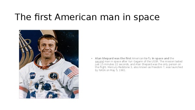 The first American man in space Alan   Shepard   was   the   first  American  to  fly  in   space and the second man in space after Yuri Gagarin of the USSR. The mission lasted just 15 minutes 22 seconds, and Alan Shepard was the only person on the flight. Mercury-Redstone 3, also known as Freedom 7, was launched by NASA on May 5, 1961. 