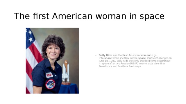 The first American woman in space Sally   Ride  was the  first  American  woman  to go into  space  when she flew on the  space shuttle Challenger on June 18, 1983. Sally Ride was only the third female astronaut in space after two Russian (USSR) cosmonauts Valentina Tereshkova and Svetlana Savitskaya. 