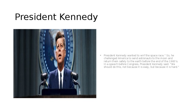 President Kennedy President Kennedy wanted to win“the space race.” So, he challenged America to send astronauts to the moon and return them safely to the earth before the end of the 1960’s. In a speech before Congress, President Kennedy said: “We should do this, not because it is easy, but because it is hard.” 