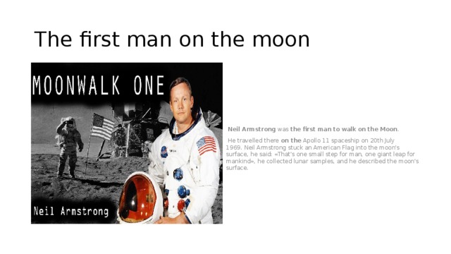 The first man on the moon   Neil   Armstrong  was  the   first   man   to   walk   on   the   Moon .    He travelled there  on the  Apollo 11 spaceship on 20th July 1969. Neil Armstrong stuck an American Flag into the moon's surface, he said: «That's one small step for man, one giant leap for mankind», he collected lunar samples, and he described the moon's surface. 