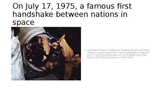 On July 17, 1975, a famous first handshake between nations in space Astronaut Thomas P. Stafford (in foreground) and cosmonaut Aleksei A. Leonov make their historic handshake in space on July 17, 1975 during the joint U.S.-USSR Apollo Soyuz Test Project (ASTP) docking mission in Earth orbit. 