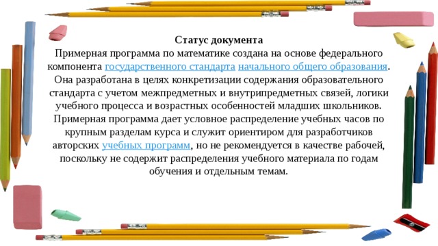 Статус документа Примерная программа по математике создана на основе федерального компонента  государственного стандарта   начального общего образования . Она разработана в целях конкретизации содержания образовательного стандарта с учетом межпредметных и внутрипредметных связей, логики учебного процесса и возрастных особенностей младших школьников. Примерная программа дает условное распределение учебных часов по крупным разделам курса и служит ориентиром для разработчиков авторских  учебных программ , но не рекомендуется в качестве рабочей, поскольку не содержит распределения учебного материала по годам обучения и отдельным темам. 