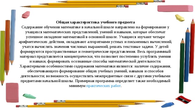 Общая характеристика учебного предмета Содержание обучения математике в начальной школе направлено на формирование у учащихся математических представлений, умений и навыков, которые обеспечат успешное овладение математикой в основной школе. Учащиеся изучают четыре арифметических действия, овладевают алгоритмами устных и письменных вычислений, учатся вычислять значения числовых выражений, решать текстовые задачи. У детей формируются пространственные и геометрические представления. Весь программный материал представляется концентрически, что позволяет постепенно углублять умения и навыки, формировать осознанные способы математической деятельности. Характерными особенностями содержания математики являются: наличие содержания, обеспечивающего формирование общих учебных умений, навыков и способов деятельности; возможность осуществлять межпредметные связи с другими учебными предметами начальной школы. Примерная программа определяет также необходимый минимум  практических работ . 