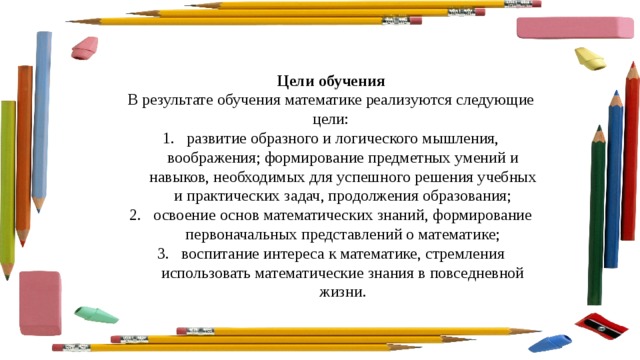 Цели обучения В результате обучения математике реализуются следующие цели: развитие образного и логического мышления, воображения; формирование предметных умений и навыков, необходимых для успешного решения учебных и практических задач, продолжения образования; освоение основ математических знаний, формирование первоначальных представлений о математике; воспитание интереса к математике, стремления использовать математические знания в повседневной жизни. 
