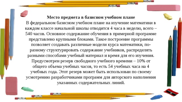 Место предмета в базисном учебном плане В федеральном базисном учебном плане на изучение математики в каждом классе начальной школы отводится 4 часа в неделю, всего – 540 часов. Основное содержание обучения в примерной программе представлено крупными блоками. Такое построение программы позволяет создавать различные модели курса математики, по-разному структурировать содержание учебников, распределять разными способами учебный материал и время для его изучения. Предусмотрен резерв свободного учебного времени – 10% от общего объема учебных часов, то есть 54 учебных часа на 4 учебных года. Этот резерв может быть использован по своему усмотрению разработчиками программ для авторского наполнения указанных содержательных линий. 