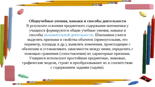 Общеучебные умения, навыки и способы деятельности В результате освоения предметного содержания математики у учащихся формируются общие учебные умения, навыки и способы  познавательной деятельности . Школьники учатся выделять признаки и свойства объектов (прямоугольник, его периметр, площадь и др.), выявлять изменения, происходящие с объектами и устанавливать зависимости между ними; определять с помощью сравнения (сопоставления) их характерные признаки. Учащиеся используют простейшие предметные, знаковые, графические модели, строят и преобразовывают их в соответствии с содержанием задания (задачи). 