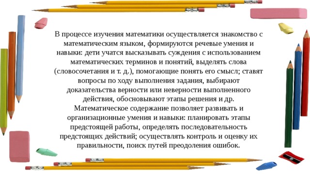 В процессе изучения математики осуществляется знакомство с математическим языком, формируются речевые умения и навыки: дети учатся высказывать суждения с использованием математических терминов и понятий, выделять слова (словосочетания и т. д.), помогающие понять его смысл; ставят вопросы по ходу выполнения задания, выбирают доказательства верности или неверности выполненного действия, обосновывают этапы решения и др. Математическое содержание позволяет развивать и организационные умения и навыки: планировать этапы предстоящей работы, определять последовательность предстоящих действий; осуществлять контроль и оценку их правильности, поиск путей преодоления ошибок. 