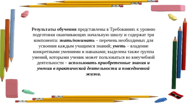 Результаты обучения  представлены в Требованиях к уровню подготовки оканчивающих начальную школу и содержат три компонента:  знать/понимать  – перечень необходимых для усвоения каждым учащимся знаний;   уметь  – владение конкретными умениями и навыками; выделена также группа умений, которыми ученик может пользоваться во внеучебной деятельности –  использовать приобретенные знания и умения в практической деятельности и повседневной жизни. 