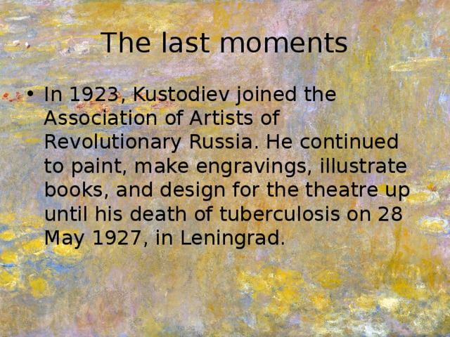The last moments In 1923, Kustodiev joined the Association of Artists of Revolutionary Russia. He continued to paint, make engravings, illustrate books, and design for the theatre up until his death of tuberculosis on 28 May 1927, in Leningrad. 