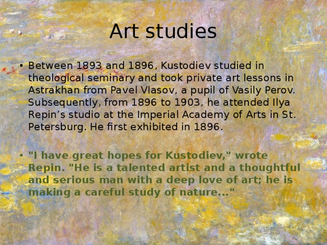 Art studies Between 1893 and 1896, Kustodiev studied in theological seminary and took private art lessons in Astrakhan from Pavel Vlasov, a pupil of Vasily Perov. Subsequently, from 1896 to 1903, he attended Ilya Repin’s studio at the Imperial Academy of Arts in St. Petersburg. He first exhibited in 1896. 
