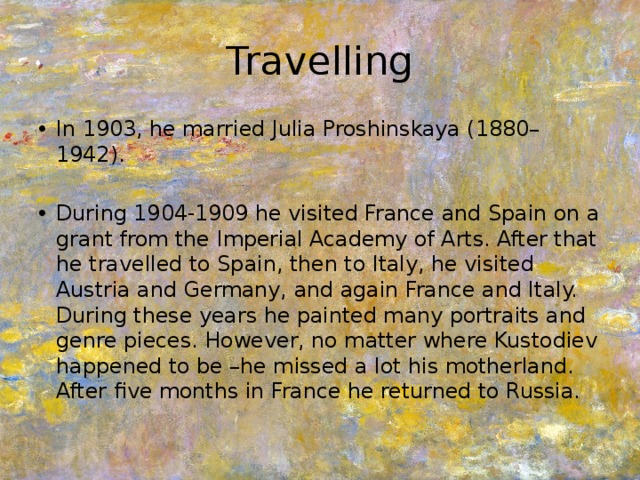 Travelling In 1903, he married Julia Proshinskaya (1880–1942). During 1904-1909 he visited France and Spain on a grant from the Imperial Academy of Arts. After that he travelled to Spain, then to Italy, he visited Austria and Germany, and again France and Italy. During these years he painted many portraits and genre pieces. However, no matter where Kustodiev happened to be –he missed a lot his motherland. After five months in France he returned to Russia. 