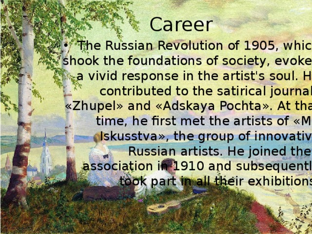 Career The Russian Revolution of 1905, which shook the foundations of society, evoked a vivid response in the artist's soul. He contributed to the satirical journals « Zhupel » and « Adskaya Pochta ». At that time, he first met the artists of « Mir Iskusstva » , the group of innovative Russian artists. He joined their association in 1910 and subsequently took part in all their exhibitions. 