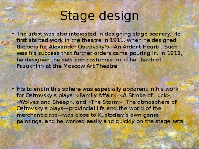 Stage design The artist was also interested in designing stage scenery. He first started work in the theatre in 1911, when he designed the sets for Alexander Ostrovsky's «An Ardent Heart». Such was his success that further orders came pouring in. In 1913, he designed the sets and costumes for «The Death of Pazukhin» at the Moscow Art Theatre. His talent in this sphere was especially apparent in his work for Ostrovsky's plays; «Family Affair», «A Stroke of Luck», «Wolves and Sheep», and «The Storm». The atmosphere of Ostrovsky's plays—provincial life and the world of the merchant class—was close to Kustodiev's own genre paintings, and he worked easily and quickly on the stage sets. 