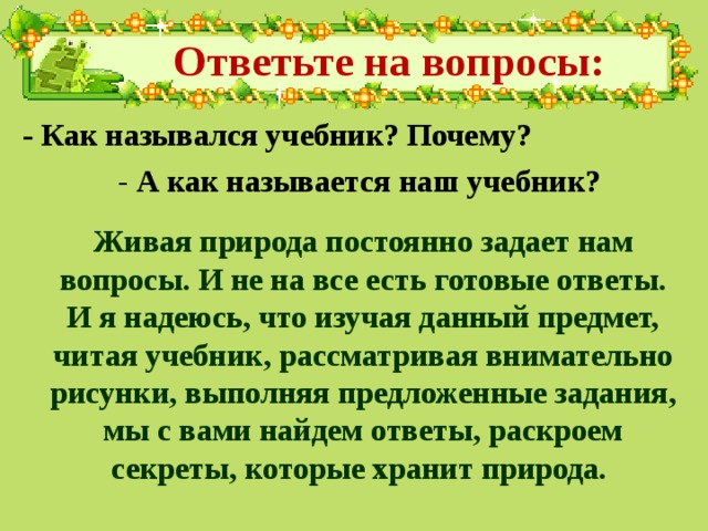 Ответьте на вопросы: - Как назывался учебник? Почему? - А как называется наш учебник? Живая природа постоянно задает нам вопросы. И не на все есть готовые ответы. И я надеюсь, что изучая данный предмет, читая учебник, рассматривая внимательно рисунки, выполняя предложенные задания, мы с вами найдем ответы, раскроем секреты, которые хранит природа. 