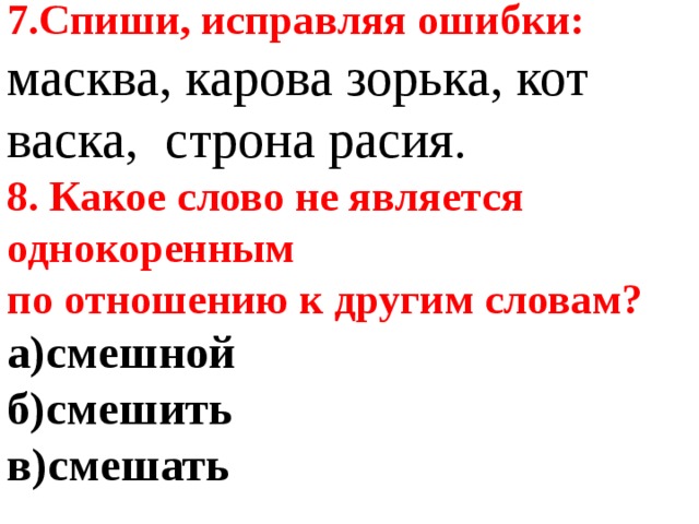 7.Спиши, исправляя ошибки: масква, карова зорька, кот васка, строна расия. 8. Какое слово не является однокоренным по отношению к другим словам?   а)смешной б)смешить в)смешать  