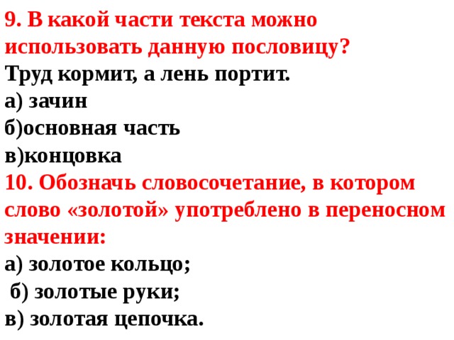 9. В какой части текста можно использовать данную пословицу?  Труд кормит, а лень портит.  а) зачин б)основная часть в)концовка 10. Обозначь словосочетание, в котором слово «золотой» употреблено в переносном значении: а) золотое кольцо;  б) золотые руки; в) золотая цепочка. 