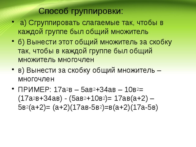  Способ группировки:   а) Сгруппировать слагаемые так, чтобы в каждой группе был общий множитель б) Вынести этот общий множитель за скобку так, чтобы в каждой группе был общий множитель многочлен в) Вынести за скобку общий множитель – многочлен ПРИМЕР: 17а 2 в – 5ав 2 +34ав – 10в 2 = (17а 2 в+34ав) - (5ав 2 +10в 2 )= 17ав(а+2) – 5в 2 (а+2)= (а+2)(17ав-5в 2 )=в(а+2)(17а-5в)   