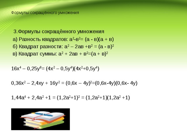  Формулы сокращённого умножения   3.Формулы сокращённого умножения  а) Разность квадратов: а 2 -в 2 = (а - в)(а + в)  б) Квадрат разности: а 2 – 2ав +в 2 = (а - в) 2  в) Квадрат суммы: а 2 + 2ав + в 2 =(а + в) 2 16х 4 – 0,25у 8 = (4х 2 – 0,5у 4 )(4х 2 +0,5у 4 ) 0,36х 2 – 2,4ху + 16у 2 = (0,6х – 4у) 2 =(0,6х-4у)(0,6х- 4у) 1,44а 4 + 2,4а 2 +1 = (1,2а 2 +1) 2 = (1,2а 2 +1)(1,2а 2 +1)   