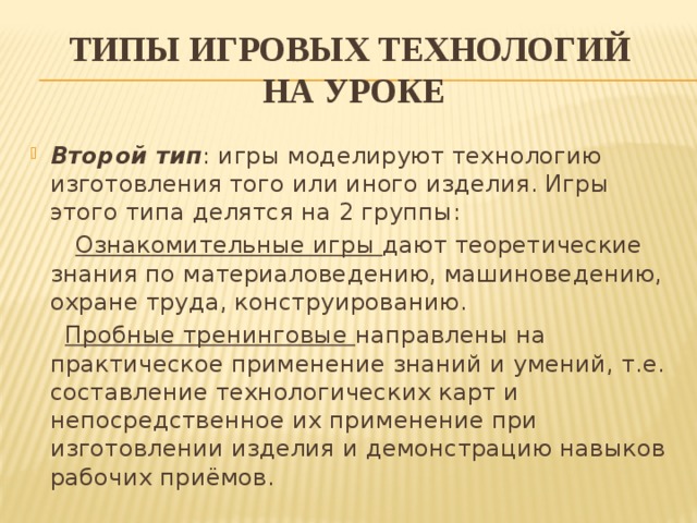 типы игровых технологий  на уроке Второй тип : игры моделируют технологию изготовления того или иного изделия. Игры этого типа делятся на 2 группы:  Ознакомительные игры дают теоретические знания по материаловедению, машиноведению, охране труда, конструированию.   Пробные тренинговые направлены на практическое применение знаний и умений, т.е. составление технологических карт и непосредственное их применение при изготовлении изделия и демонстрацию навыков рабочих приёмов.  