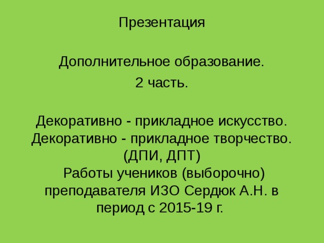 Презентация   Дополнительное образование. 2 часть.  Декоративно - прикладное искусство.  Декоративно - прикладное творчество.  (ДПИ, ДПТ)  Работы учеников (выборочно) преподавателя ИЗО Сердюк А.Н. в период с 2015-19 г. 